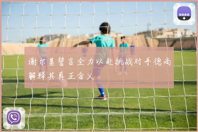 谢尔基誓言全力以赴挑战对手德尚解释其真正含义