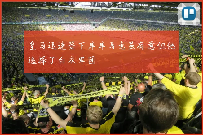 皇马迅速签下库库马竞虽有意但他选择了白衣军团