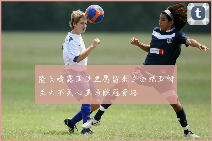 隆戈透露亚沙里愿留米兰拒绝亚特兰大不关心罗马欧冠资格