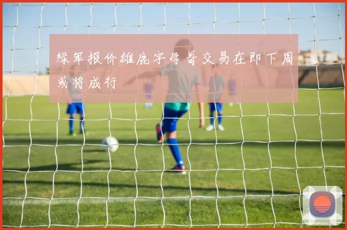 绿军报价雄鹿字母哥交易在即下周或将成行