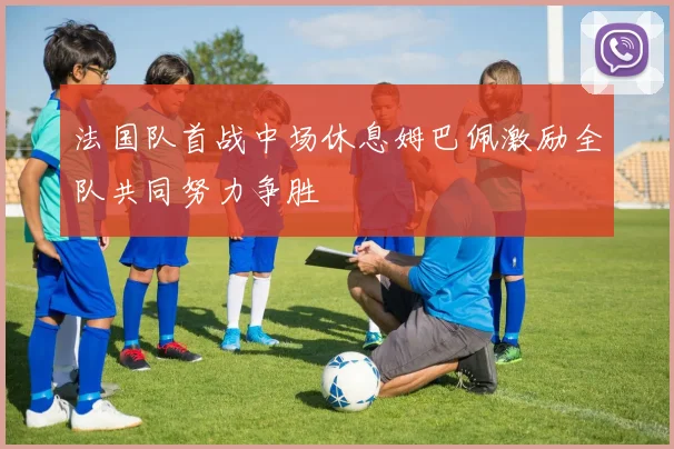 法国队首战中场休息姆巴佩激励全队共同努力争胜