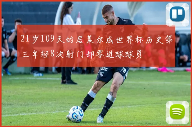 21岁109天的居莱尔成世界杯历史第三年轻8次射门却零进球球员
