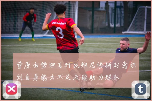 菅原由势坦言对抗维尼修斯时意识到自身能力不足未能助力球队