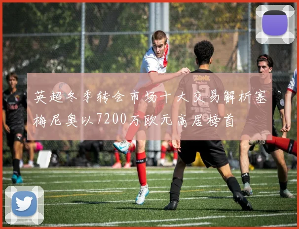 英超冬季转会市场十大交易解析塞梅尼奥以7200万欧元高居榜首