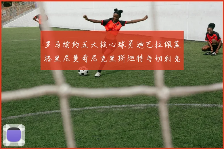 罗马续约五大核心球员迪巴拉佩莱格里尼曼奇尼克里斯坦特与切利克共创未来