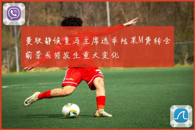 曼联静候皇马主席选举结果M费转会前景或将发生重大变化