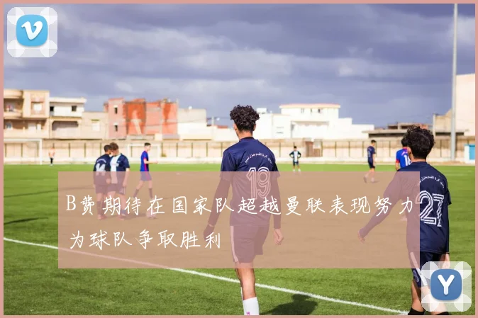 B费期待在国家队超越曼联表现努力为球队争取胜利