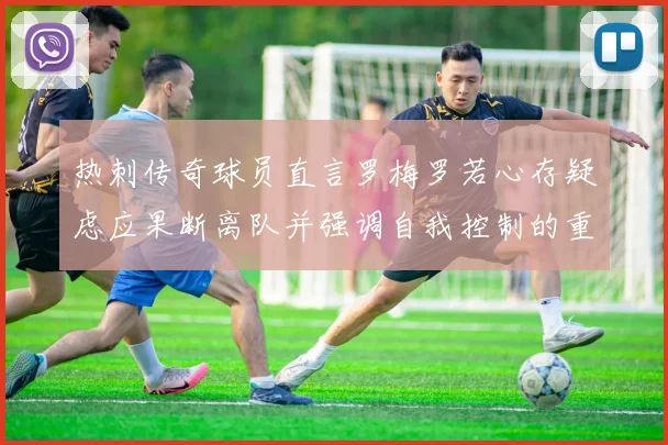 热刺传奇球员直言罗梅罗若心存疑虑应果断离队并强调自我控制的重要性