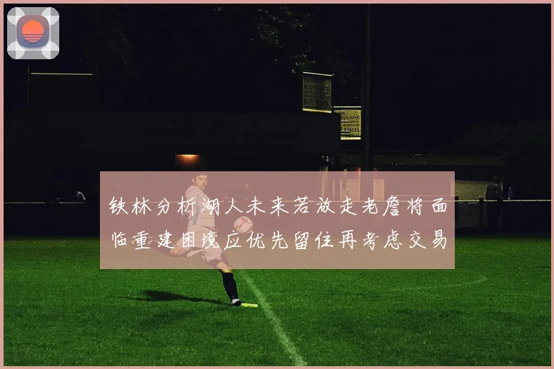 铁林分析湖人未来若放走老詹将面临重建困境应优先留住再考虑交易